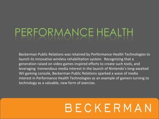 Beckerman Public Relations was retained by Performance Health Technologies to 
launch its innovative wireless rehabilitation system.  Recognizing that a 
generation raised on video games inspired efforts to create such tools, and 
leveraging  tremendous media interest in the launch of Nintendo’s long‐awaited 
Wii gaming console, Beckerman Public Relations sparked a wave of media 
interest in Performance Health Technologies as an example of gamers turning to 
technology as a valuable, new form of exercise. 
 