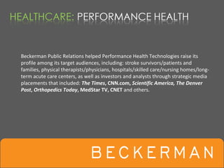 Beckerman Public Relations helped Performance Health Technologies raise its 
profile among its target audiences, including: stroke survivors/patients and 
families, physical therapists/physicians, hospitals/skilled care/nursing homes/long‐
term acute care centers, as well as investors and analysts through strategic media 
placements that included: The Times, CNN.com, Scientific America, The Denver 
Post, Orthopedics Today, MedStar TV, CNET and others.
 