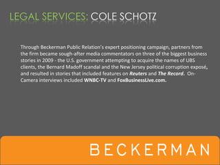 Through Beckerman Public Relation’s expert positioning campaign, partners from 
the firm became sough‐after media commentators on three of the biggest business 
stories in 2009 ‐ the U.S. government attempting to acquire the names of UBS 
clients, the Bernard Madoff scandal and the New Jersey political corruption exposé, 
and resulted in stories that included features on Reuters and The Record.  On‐
Camera interviews included WNBC‐TV and FoxBusinessLive.com.
 