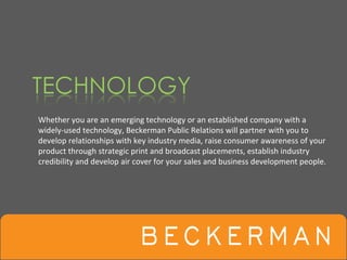 Whether you are an emerging technology or an established company with a 
widely‐used technology, Beckerman Public Relations will partner with you to 
develop relationships with key industry media, raise consumer awareness of your 
product through strategic print and broadcast placements, establish industry 
credibility and develop air cover for your sales and business development people.
 