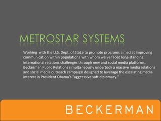 Working  with the U.S. Dept. of State to promote programs aimed at improving 
communication within populations with whom we’ve faced long‐standing 
international relations challenges through new and social media platforms, 
Beckerman Public Relations simultaneously undertook a massive media relations 
and social media outreach campaign designed to leverage the escalating media 
interest in President Obama’s "aggressive soft diplomacy."
 