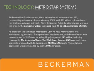 At the deadline for the contest, the total number of videos reached 191, 
representing an increase of approximately 156%, with 122 videos uploaded over 
the final seven days of outreach.  Since Beckerman Public Relations began work on 
the project, the number of videos increased from 49 to 191, an increase of 390%.

As a result of the campaign, MetroStar’s CEO, Ali Reza Manouchehri, was 
interviewed by journalists from prominent media outlets, and the number of web 
users exposed to X‐Life (not including blogs) surpassed 230 million, including 
coverage by The Associated Press, The Wall Street Journal, CNN.com, and video 
segments produced with Al‐Jazeera and ABC News Network.  The cell phone 
application was downloaded by over 1,000 new users.
 