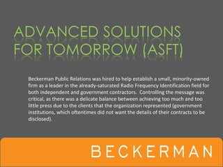 Beckerman Public Relations was hired to help establish a small, minority‐owned 
firm as a leader in the already‐saturated Radio Frequency Identification field for 
both independent and government contractors.  Controlling the message was 
critical, as there was a delicate balance between achieving too much and too 
little press due to the clients that the organization represented (government 
institutions, which oftentimes did not want the details of their contracts to be 
disclosed). 
 