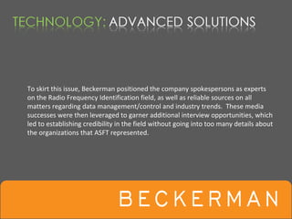 To skirt this issue, Beckerman positioned the company spokespersons as experts 
on the Radio Frequency Identification field, as well as reliable sources on all 
matters regarding data management/control and industry trends.  These media 
successes were then leveraged to garner additional interview opportunities, which 
led to establishing credibility in the field without going into too many details about 
the organizations that ASFT represented.
 