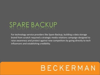 For technology service providers like Spare Backup, building a data storage 
brand from scratch required a strategic media relations campaign designed to 
raise awareness and protect against new competitors by going directly to tech 
influencers and establishing credibility.
 