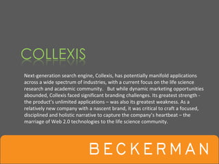 Next‐generation search engine, Collexis, has potentially manifold applications 
across a wide spectrum of industries, with a current focus on the life science 
research and academic community.   But while dynamic marketing opportunities 
abounded, Collexis faced significant branding challenges. Its greatest strength ‐
the product’s unlimited applications – was also its greatest weakness. As a 
relatively new company with a nascent brand, it was critical to craft a focused, 
disciplined and holistic narrative to capture the company’s heartbeat – the 
marriage of Web 2.0 technologies to the life science community. 
 