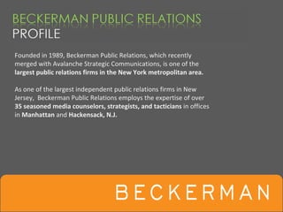 Founded in 1989, Beckerman Public Relations, which recently 
merged with Avalanche Strategic Communications, is one of the 
largest public relations firms in the New York metropolitan area.

As one of the largest independent public relations firms in New 
Jersey,  Beckerman Public Relations employs the expertise of over 
35 seasoned media counselors, strategists, and tacticians in offices 
in Manhattan and Hackensack, N.J.
 