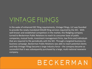In the wake of enhanced SEC filing requirements, Vintage Filings, LLC was founded 
to provide the newly‐mandated EDGAR filing services required by the SEC.  With 
well‐known and established competitors in the market, this fledgling company 
turned to Beckerman Public Relations to reach its consumer base of public 
companies, mutual funds, investment management firms, law firms and individuals 
that are required to file periodically with the SEC. Through a targeted business‐to‐
business campaign, Beckerman Public Relations was able to reach potential clients 
and help Vintage Filings become a large industry force – the company became so 
successful that it was subsequently purchased by a large, multi‐national newswire 
company.
 
