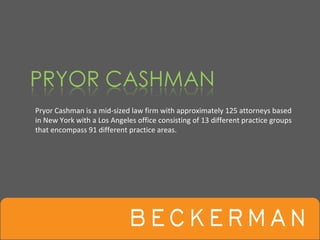 Pryor Cashman is a mid‐sized law firm with approximately 125 attorneys based 
in New York with a Los Angeles office consisting of 13 different practice groups 
that encompass 91 different practice areas. 
 