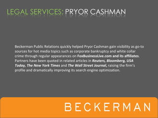 Beckerman Public Relations quickly helped Pryor Cashman gain visibility as go‐to 
sources for hot media topics such as corporate bankruptcy and white collar 
crime through regular appearances on FoxBusinessLive.com and its affiliates.  
Partners have been quoted in related articles in Reuters, Bloomberg, USA 
Today, The New York Times and The Wall Street Journal, raising the firm’s 
profile and dramatically improving its search engine optimization. 
 