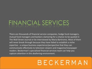 There are thousands of financial service companies, hedge fund managers, 
mutual fund managers and bankers clamoring for a chance to be quoted in 
The Wall Street Journal or be interviewed by Maria Bartiromo. Most of them 
will never break through because they have failed to establish a niche 
expertise ‐ a unique business experience/perspective that they can 
communicate effectively to television viewers and magazine/newspaper 
readers. Beckerman’s specialized financial services team can help you 
capture attention in this deafening environment.
 