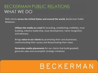With clients across the United States and around the world, Beckerman Public 
Relations:

         Utilizes the media as a tool for branding, establishing credibility, trust 
         building, industry leadership, issue development, name recognition 
         and advocacy

         Brings value to our clients by promoting their core businesses, 
         communicating their causes and disseminating their views

         Generates media placements for our clients that build goodwill, 
         generate sales and accomplish strategic initiatives
 