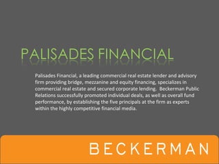 Palisades Financial, a leading commercial real estate lender and advisory 
firm providing bridge, mezzanine and equity financing, specializes in 
commercial real estate and secured corporate lending.  Beckerman Public 
Relations successfully promoted individual deals, as well as overall fund 
performance, by establishing the five principals at the firm as experts 
within the highly competitive financial media.
 
