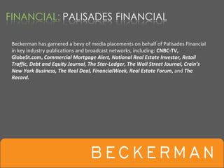 Beckerman has garnered a bevy of media placements on behalf of Palisades Financial 
in key industry publications and broadcast networks, including: CNBC‐TV, 
GlobeSt.com, Commercial Mortgage Alert, National Real Estate Investor, Retail
Traffic, Debt and Equity Journal, The Star‐Ledger, The Wall Street Journal, Crain’s 
New York Business, The Real Deal, FinancialWeek, Real Estate Forum, and The 
Record.
 