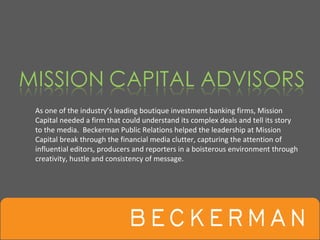 As one of the industry’s leading boutique investment banking firms, Mission 
Capital needed a firm that could understand its complex deals and tell its story 
to the media.  Beckerman Public Relations helped the leadership at Mission 
Capital break through the financial media clutter, capturing the attention of 
influential editors, producers and reporters in a boisterous environment through 
creativity, hustle and consistency of message.
 