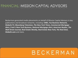 Beckerman generated media placements on behalf of Mission Capital Advisors in key 
publications and broadcast networks, including: CNBC, Fox Business Network, 
GlobeSt.TV, Bloomberg Television, The New York Times, Commercial Mortgage 
Alert, Crain’s New York Business, National Mortgage Alert, American Banker, The 
Wall Street Journal, Real Estate Weekly, Real Estate New York, The Real Deal, 
GlobeSt.com and more.  
 
