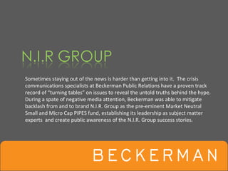 Sometimes staying out of the news is harder than getting into it.  The crisis 
communications specialists at Beckerman Public Relations have a proven track 
record of “turning tables” on issues to reveal the untold truths behind the hype.  
During a spate of negative media attention, Beckerman was able to mitigate 
backlash from and to brand N.I.R. Group as the pre‐eminent Market Neutral 
Small and Micro Cap PIPES fund, establishing its leadership as subject matter 
experts  and create public awareness of the N.I.R. Group success stories.
 