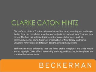 Clarke Caton Hintz, a Trenton, NJ‐based an architectural, planning and landscape 
design firm, has completed a plethora of projects  throughout New York and New 
Jersey. The firm has a strong track record of successful projects such as 
community master plans, historical preservation of New Jersey landmarks, 
university renovations and stadium designs, among many others. 

Beckerman PR was enlisted to raise the firm’s profile in regional and trade media, 
and to highlight CCH’s efforts in creating enduring architecture, livable places and 
sustainable environments.
 