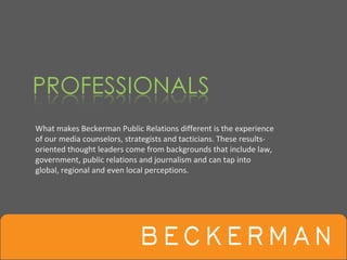 What makes Beckerman Public Relations different is the experience 
of our media counselors, strategists and tacticians. These results‐
oriented thought leaders come from backgrounds that include law,
government, public relations and journalism and can tap into 
global, regional and even local perceptions.
 
