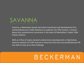 Savanna, a Manhattan‐based real estate investment and development firm, 
enlisted Beckerman Public Relations to publicize 141 Fifth Avenue, a historic 
Beaux Arts condominium conversion in the heart of Manhattan’s Ladies’ Mile 
Historic District. 

With an influx of newly restored condominium developments in Manhattan, 
Savanna wanted 141 Fifth Avenue to stand out from the rest and Beckerman PR 
was able to step up to that challenge.
 