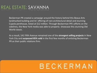 Beckerman PR created a campaign around the history behind this Beaux Arts 
landmarked building and its’ offering of rare architectural detail and stunning 
Cupola penthouse, listed at $12 million. Through Beckerman PR’s efforts on the 
sidelines, the New York media was able to properly  showcase this stunning Old 
World classic.  

As a result, 141 Fifth Avenue remained one of the strongest selling projects in New 
York City and surpassed 85% sold in the first few months of enlisting Beckerman 
PR as their public relations firm. 
 