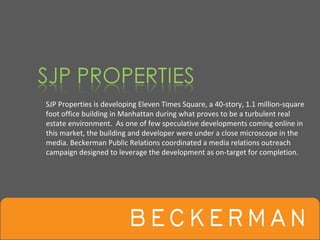 SJP Properties is developing Eleven Times Square, a 40‐story, 1.1 million‐square 
foot office building in Manhattan during what proves to be a turbulent real 
estate environment.  As one of few speculative developments coming online in 
this market, the building and developer were under a close microscope in the 
media. Beckerman Public Relations coordinated a media relations outreach 
campaign designed to leverage the development as on‐target for completion.
 