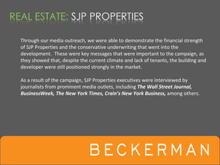 Through our media outreach, we were able to demonstrate the financial strength 
of SJP Properties and the conservative underwriting that went into the 
development.  These were key messages that were important to the campaign, as 
they showed that, despite the current climate and lack of tenants, the building and 
developer were still positioned strongly in the market.  

As a result of the campaign, SJP Properties executives were interviewed by 
journalists from prominent media outlets, including The Wall Street Journal, 
BusinessWeek, The New York Times, Crain’s New York Business, among others. 
 