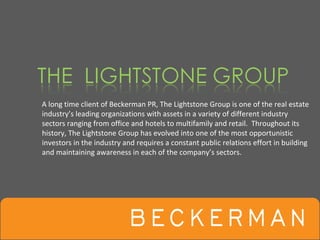A long time client of Beckerman PR, The Lightstone Group is one of the real estate 
industry’s leading organizations with assets in a variety of different industry 
sectors ranging from office and hotels to multifamily and retail.  Throughout its 
history, The Lightstone Group has evolved into one of the most opportunistic 
investors in the industry and requires a constant public relations effort in building 
and maintaining awareness in each of the company’s sectors.
 