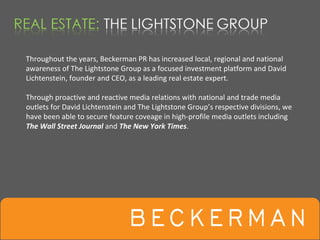 Throughout the years, Beckerman PR has increased local, regional and national 
awareness of The Lightstone Group as a focused investment platform and David 
Lichtenstein, founder and CEO, as a leading real estate expert.

Through proactive and reactive media relations with national and trade media 
outlets for David Lichtenstein and The Lightstone Group’s respective divisions, we 
have been able to secure feature coveage in high‐profile media outlets including 
The Wall Street Journal and The New York Times.
 