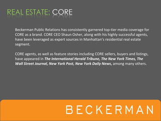 Beckerman Public Relations has consistently garnered top‐tier media coverage for  
CORE as a brand. CORE CEO Shaun Osher, along with his highly successful agents, 
have been leveraged as expert sources in Manhattan’s residential real estate 
segment.

CORE agents, as well as feature stories including CORE sellers, buyers and listings, 
have appeared in The International Herald Tribune, The New York Times, The 
Wall Street Journal, New York Post, New York Daily News, among many others.  
 