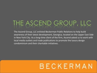 The Ascend Group, LLC enlisted Beckerman Public Relations to help build 
awareness of their latest development, Georgica, located on the Upper East Side 
in New York City. As a long‐time client of the firm, Ascend asked us to work with 
local media outlets and trade publications to promote the luxury design 
condominium and their charitable initiatives. 
 