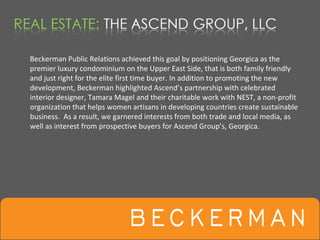 Beckerman Public Relations achieved this goal by positioning Georgica as the 
premier luxury condominium on the Upper East Side, that is both family friendly 
and just right for the elite first time buyer. In addition to promoting the new 
development, Beckerman highlighted Ascend’s partnership with celebrated 
interior designer, Tamara Magel and their charitable work with NEST, a non‐profit 
organization that helps women artisans in developing countries create sustainable 
business.  As a result, we garnered interests from both trade and local media, as 
well as interest from prospective buyers for Ascend Group’s, Georgica. 
 