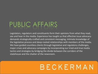 Legislators, regulators and constituents form their opinions from what they read, 
see and hear in the media. Experience has taught us that effective issue advocacy 
demands strategically‐crafted and consistent messaging, intimate knowledge of 
the legislative process and deep‐rooted relationships with members of the media. 
We have guided countless clients through legislative and regulatory challenges, 
major crises and advocacy campaigns by incorporating our tried‐and‐true media 
tactics and strategies by bridging the divide between the corridors of the 
statehouse and the chatter of the newsroom.  
 