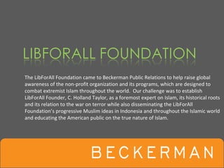 The LibForAll Foundation came to Beckerman Public Relations to help raise global 
awareness of the non‐profit organization and its programs, which are designed to 
combat extremist Islam throughout the world.  Our challenge was to establish 
LibForAll Founder, C. Holland Taylor, as a foremost expert on Islam, its historical roots 
and its relation to the war on terror while also disseminating the LibForAll
Foundation’s progressive Muslim ideas in Indonesia and throughout the Islamic world 
and educating the American public on the true nature of Islam. 
 