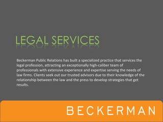 Beckerman Public Relations has built a specialized practice that services the 
legal profession, attracting an exceptionally high‐caliber team of 
professionals with extensive experience and expertise serving the needs of 
law firms. Clients seek out our trusted advisors due to their knowledge of the 
relationship between the law and the press to develop strategies that get 
results.
 
