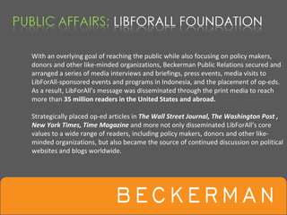 With an overlying goal of reaching the public while also focusing on policy makers, 
donors and other like‐minded organizations, Beckerman Public Relations secured and 
arranged a series of media interviews and briefings, press events, media visits to 
LibForAll‐sponsored events and programs in Indonesia, and the placement of op‐eds. 
As a result, LibForAll’s message was disseminated through the print media to reach 
more than 35 million readers in the United States and abroad.

Strategically placed op‐ed articles in The Wall Street Journal, The Washington Post , 
New York Times, Time Magazine and more not only disseminated LibForAll’s core 
values to a wide range of readers, including policy makers, donors and other like‐
minded organizations, but also became the source of continued discussion on political 
websites and blogs worldwide.
 