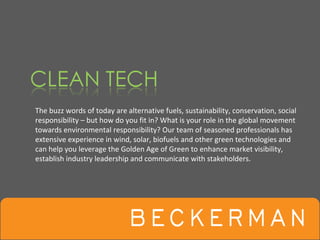 The buzz words of today are alternative fuels, sustainability, conservation, social 
responsibility – but how do you fit in? What is your role in the global movement
towards environmental responsibility? Our team of seasoned professionals has 
extensive experience in wind, solar, biofuels and other green technologies and 
can help you leverage the Golden Age of Green to enhance market visibility, 
establish industry leadership and communicate with stakeholders.
 