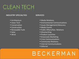 INDUSTRY SPECIALTIES   SERVICES

     Architecture          Media Relations
     Clean Tech            Environmental Communications
     Conservation          Issues Management/Advocacy
     Construction          Media Events
     Renewable Fuels       Public Affairs/Gov. Relations
     Solar                 Ghostwriting
     Wind                  Product Launches
                           Grassroots Marketing
                           Crisis Communications
                           Community Relations
                           Internal Communications
                           Editorial
 