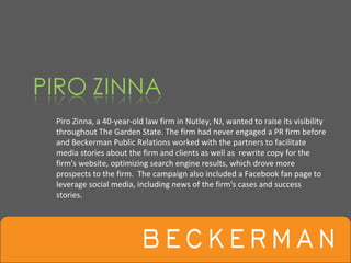 Piro Zinna, a 40‐year‐old law firm in Nutley, NJ, wanted to raise its visibility 
throughout The Garden State. The firm had never engaged a PR firm before 
and Beckerman Public Relations worked with the partners to facilitate 
media stories about the firm and clients as well as  rewrite copy for the 
firm's website, optimizing search engine results, which drove more 
prospects to the firm.  The campaign also included a Facebook fan page to 
leverage social media, including news of the firm's cases and success 
stories.
 