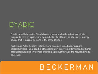 Dyadic, a publicly traded Florida‐based company, developed a sophisticated 
enzyme to convert agricultural by‐products into ethanol, an alternative energy 
source that is in great demand in the United States. 

Beckerman Public Relations planned and executed a media campaign to 
establish Dyadic’s CEO as a bio‐ethanol industry expert in order to reach ethanol 
producers by raising awareness of Dyadic’s product through the resulting media 
coverage. 
 