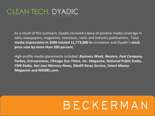 As a result of this outreach, Dyadic received a bevy of positive media coverage in 
daily newspapers, magazines, television, radio and industry publications.  Total 
media impressions in 2006 totaled 11,773,880 in circulation and Dyadic’s stock 
price rose by more than 200 percent. 

High‐profile media placements included: Business Week, Reuters, Fast Company, 
Forbes, Entrepreneur, Chicago Sun‐Times, Inc. Magazine, National Public Radio, 
CNN Radio, San Jose Mercury News, Medill News Service, Smart Money 
Magazine and MSNBC.com.
 