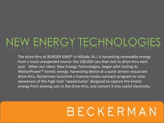 The drive‐thru at BURGER KING® in Hillside, N.J. is harvesting renewable energy 
from a most unexpected source: the 100,000 cars that visit its drive‐thru each 
year.  When our client, New Energy Technologies, began pilot testing its 
MotionPower™ kinetic energy  harvesting device at a quick service restaurant
drive‐thru, Beckerman launched a massive media outreach program to raise 
awareness of this high‐tech “speed bump” designed to capture the kinetic 
energy from slowing cars in the drive‐thru, and convert it into useful electricity. 
 