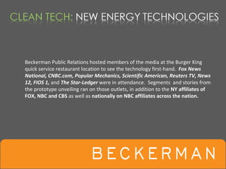 Beckerman Public Relations hosted members of the media at the Burger King 
quick service restaurant location to see the technology first‐hand.  Fox News 
National, CNBC.com, Popular Mechanics, Scientific American, Reuters TV, News 
12, FIOS 1, and The Star‐Ledger were in attendance.  Segments  and stories from 
the prototype unveiling ran on those outlets, in addition to the NY affiliates of 
FOX, NBC and CBS as well as nationally on NBC affiliates across the nation.
 