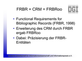 FRBR + CRM = FRBRoo

      • Functional Requirements for
        Bibliographic Records (FRBR, 1998)
      • Erweiterung des CRM durch FRBR
        ergab FRBRoo
      • Dabei: Präzisierung der FRBR-
        Entitäten


Deutsche Gesellschaft für Informationswissenschaft und Informationspraxis e.V.
 