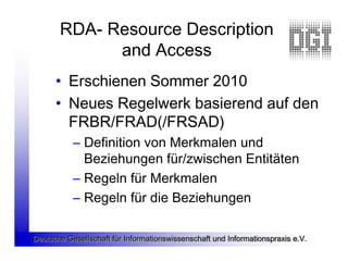 RDA- Resource Description
             and Access
      • Erschienen Sommer 2010
      • Neues Regelwerk basierend auf den
        FRBR/FRAD(/FRSAD)
           – Definition von Merkmalen und
             Beziehungen für/zwischen Entitäten
           – Regeln für Merkmalen
           – Regeln für die Beziehungen

Deutsche Gesellschaft für Informationswissenschaft und Informationspraxis e.V.
 