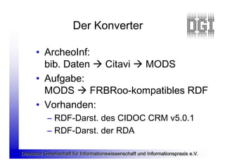 Der Konverter

      • ArcheoInf:
        bib. Daten  Citavi  MODS
      • Aufgabe:
        MODS  FRBRoo-kompatibles RDF
      • Vorhanden:
           – RDF-Darst. des CIDOC CRM v5.0.1
           – RDF-Darst. der RDA

Deutsche Gesellschaft für Informationswissenschaft und Informationspraxis e.V.
 