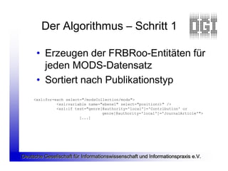 Der Algorithmus – Schritt 1

      • Erzeugen der FRBRoo-Entitäten für
        jeden MODS-Datensatz
      • Sortiert nach Publikationstyp
     <xsl:for-each select="/modsCollection/mods">
               <xsl:variable name="ebene1" select="position()" />
               <xsl:if test="genre[@authority='local']='Contribution' or
                                   genre[@authority='local']='JournalArticle'">
                         [...]




Deutsche Gesellschaft für Informationswissenschaft und Informationspraxis e.V.
 