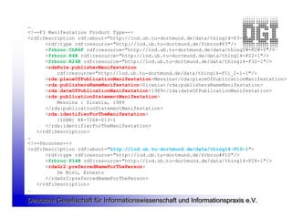 …
<!--F3 Manifestation Product Type-->
<rdf:Description rdf:about="http://lod.ub.tu-dortmund.de/data/thing14-F3-1">
      <rdf:type rdf:resource="http://lod.ub.tu-dortmund.de/frbroo#F3"/>
      <frbroo:CLR6F rdf:resource="http://lod.ub.tu-dortmund.de/data/thing14-F24-1"/>
      <frbroo:R4B rdf:resource="http://lod.ub.tu-dortmund.de/data/thing14-F22-1"/>
      <frbroo:R26B rdf:resource="http://lod.ub.tu-dortmund.de/data/thing14-F32-1"/>
      <rdaRole:publisherManifestation
          rdf:resource="http://lod.ub.tu-dortmund.de/data/thing14-F11_2-1-1"/>
      <rda:placeOfPublicationManifestation>Messina</rda:placeOfPublicationManifestation>
      <rda:publishersNameManifestation>Sicania</rda:publishersNameManifestation>
      <rda:dateOfPublicationManifestation>1989</rda:dateOfPublicationManifestation>
      <rda:publicationStatementManifestation>
          Messina : Sicania, 1989
      </rda:publicationStatementManifestation>
      <rda:identifierForTheManifestation>
          [ISBN] 88-7268-013-1
      </rda:identifierForTheManifestation>
   </rdf:Description>
…
<!--Personen-->
<rdf:Description rdf:about="http://lod.ub.tu-dortmund.de/data/thing14-F10-1">
      <rdf:type rdf:resource="http://lod.ub.tu-dortmund.de/frbroo#F10"/>
      <frbroo:P14B rdf:resource="http://lod.ub.tu-dortmund.de/data/thing14-F28-1"/>
      <rdaGr2:preferredNameForThePerson>
          De Miro, Ernesto
      </rdaGr2:preferredNameForThePerson>
   </rdf:Description>
…

Deutsche Gesellschaft für Informationswissenschaft und Informationspraxis e.V.
 