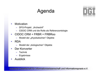 Agenda

 • Motivation
      – DFG-Projekt „ArcheoInf“
      – CIDOC CRM und die Rolle als Referenzontologie
 • CIDOC CRM + FRBR = FRBRoo
      – Modell der „physikalischen“ Objekte
 • RDA
      – Modell der „biologischen“ Objekte
 • Der Konverter
      – Technik
      – Ergebnisse
 • Ausblick


Deutsche Gesellschaft für Informationswissenschaft und Informationspraxis e.V.
 