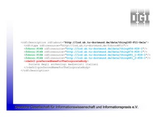 <rdf:Description rdf:about="http://lod.ub.tu-dortmund.de/data/thing160-F11-Gela">
     <rdf:type rdf:resource="http://lod.ub.tu-dortmund.de/frbroo#F11"/>
     <frbroo:P14B rdf:resource="http://lod.ub.tu-dortmund.de/data/thing454-F28-1"/>
     <frbroo:P14B rdf:resource="http://lod.ub.tu-dortmund.de/data/thing474-F28-1"/>
     <frbroo:P14B rdf:resource="http://lod.ub.tu-dortmund.de/data/thing481_1-F28-1"/>
     <frbroo:P14B rdf:resource="http://lod.ub.tu-dortmund.de/data/thing481_2-F28-1"/>
     <rdaGr2:preferredNameForTheCorporateBody>
        Società degli archeologi medievisti italiani
     </rdaGr2:preferredNameForTheCorporateBody>
   </rdf:Description>




Deutsche Gesellschaft für Informationswissenschaft und Informationspraxis e.V.
 